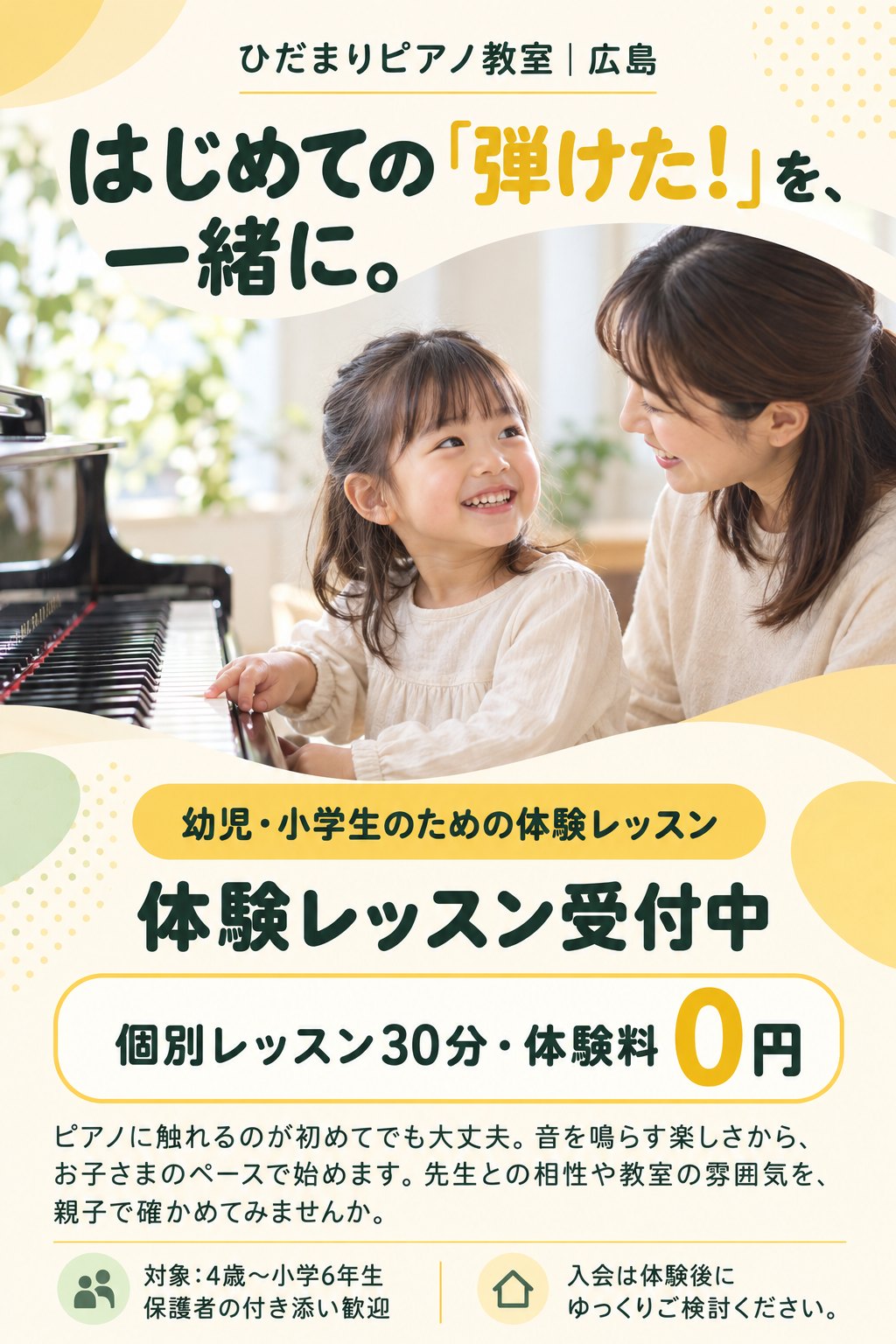 ひだまりピアノ教室｜広島
はじめての「弾けた！」を、一緒に。
幼児・小学生のための体験レッスン
体験レッスン受付中
個別レッスン30分・体験料0円
ピアノに触れるのが初めてでも大丈夫。音を鳴らす楽しさから、お子さまのペースで始めます。先生との相性や教室の雰囲気を、親子で確かめてみませんか。
対象：4歳〜小学6年生／保護者の付き添い歓迎
入会は体験後にゆっくりご検討ください。