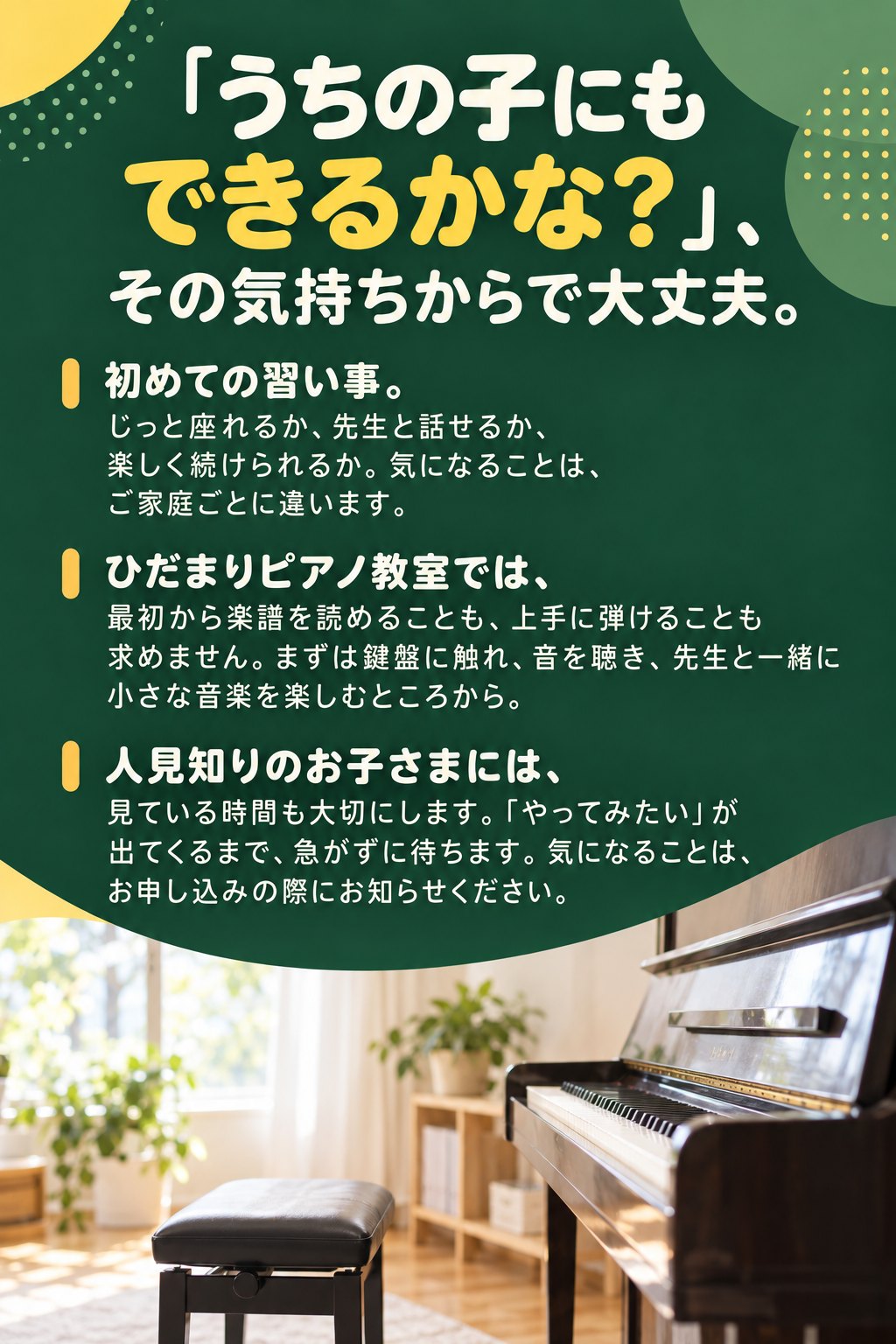 「うちの子にもできるかな？」その気持ちからで大丈夫。
初めての習い事。じっと座れるか、先生と話せるか、楽しく続けられるか。気になることは、ご家庭ごとに違います。
ひだまりピアノ教室では、最初から楽譜を読めることも、上手に弾けることも求めません。まずは鍵盤に触れ、音を聴き、先生と一緒に小さな音楽を楽しむところから。
人見知りのお子さまには、見ている時間も大切にします。「やってみたい」が出てくるまで、急がずに待ちます。気になることは、お申し込みの際にお知らせください。