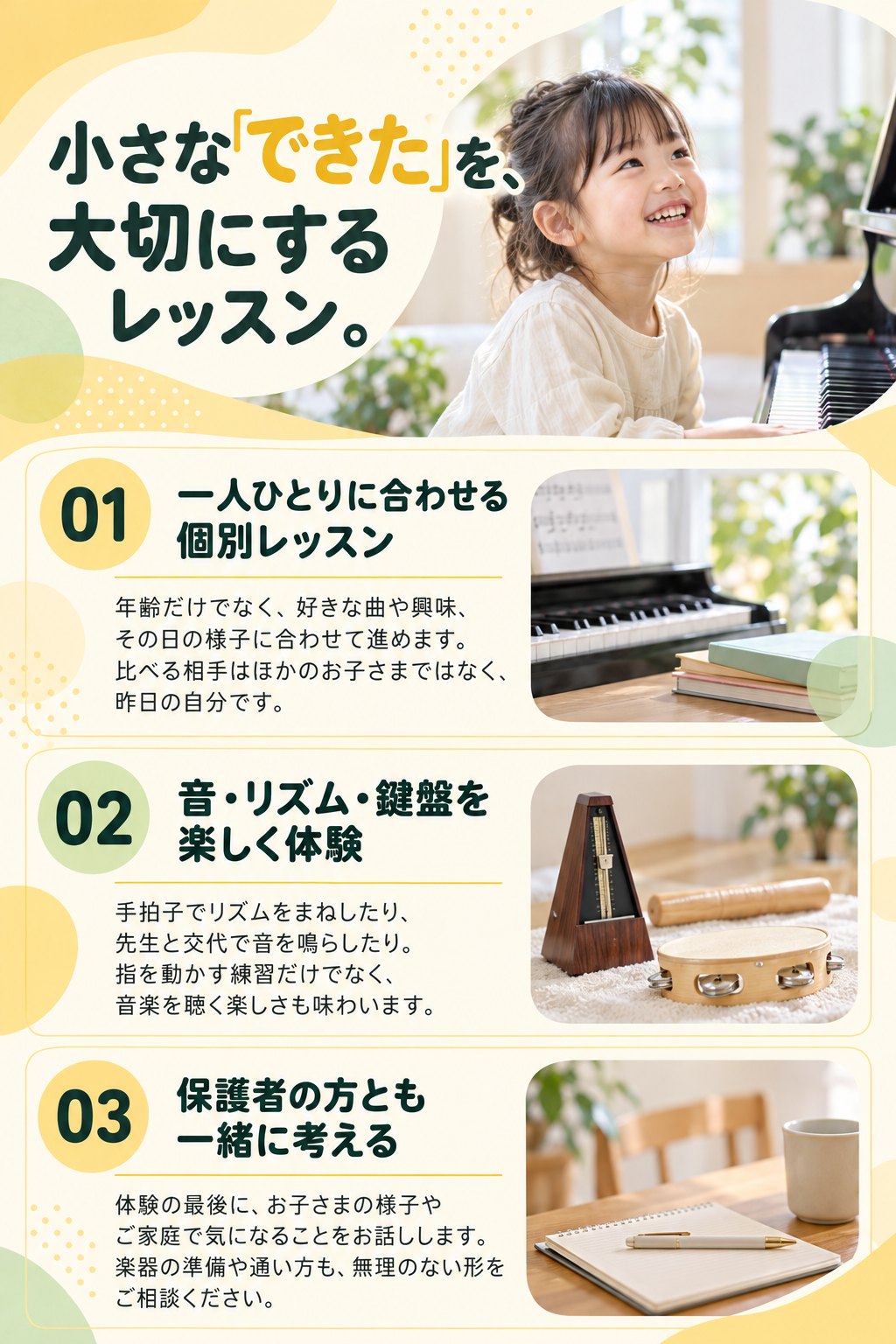 小さな「できた」を、大切にするレッスン。
01 一人ひとりに合わせる個別レッスン
年齢だけでなく、好きな曲や興味、その日の様子に合わせて進めます。比べる相手はほかのお子さまではなく、昨日の自分です。
02 音・リズム・鍵盤を楽しく体験
手拍子でリズムをまねしたり、先生と交代で音を鳴らしたり。指を動かす練習だけでなく、音楽を聴く楽しさも味わいます。
03 保護者の方とも一緒に考える
体験の最後に、お子さまの様子やご家庭で気になることをお話しします。楽器の準備や通い方も、無理のない形をご相談ください。