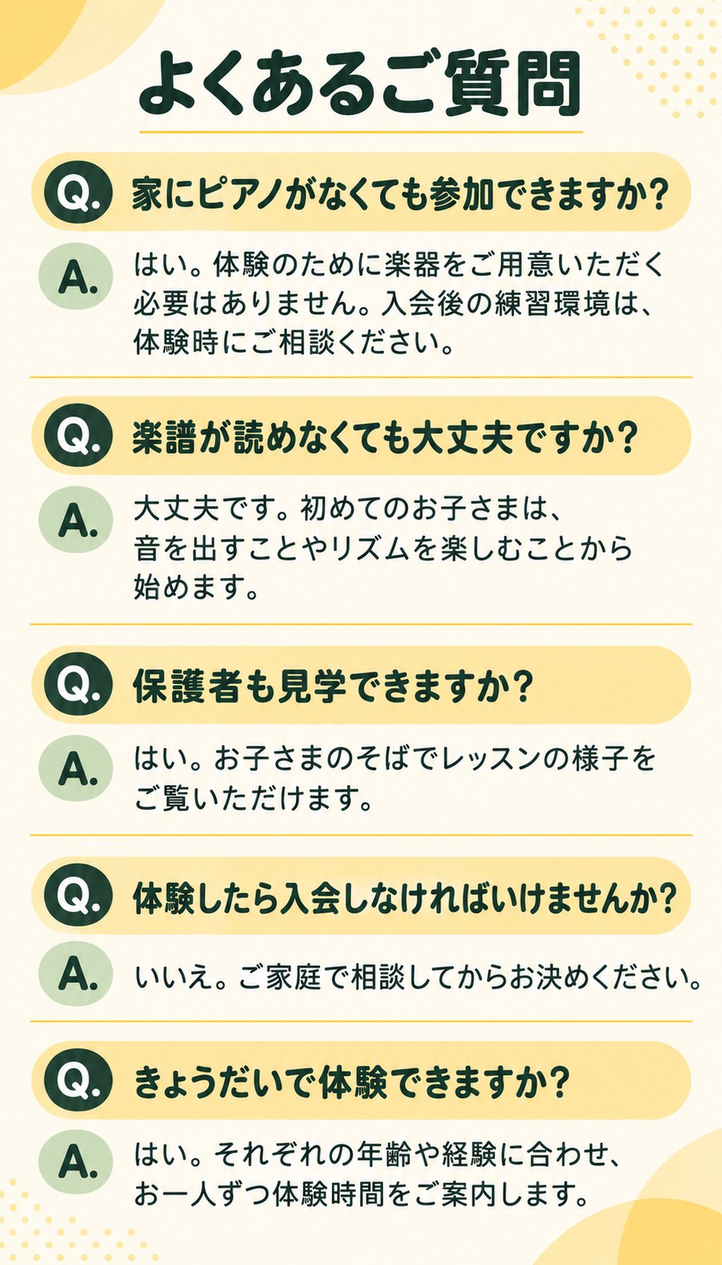 よくあるご質問
Q. 家にピアノがなくても参加できますか？
A. はい。体験のために楽器をご用意いただく必要はありません。入会後の練習環境は、体験時にご相談ください。
Q. 楽譜が読めなくても大丈夫ですか？
A. 大丈夫です。初めてのお子さまは、音を出すことやリズムを楽しむことから始めます。
Q. 保護者も見学できますか？
A. はい。お子さまのそばでレッスンの様子をご覧いただけます。
Q. 体験したら入会しなければいけませんか？
A. いいえ。ご家庭で相談してからお決めください。
Q. きょうだいで体験できますか？
A. はい。それぞれの年齢や経験に合わせ、お一人ずつ体験時間をご案内します。