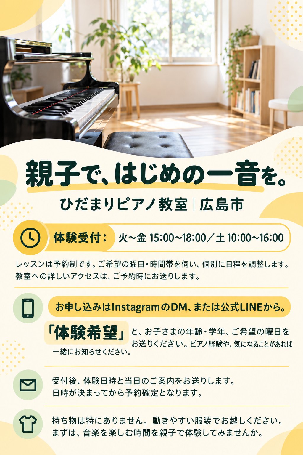 親子で、はじめの一音を。
ひだまりピアノ教室｜広島市
体験受付：火〜金 15:00〜18:00／土 10:00〜16:00
レッスンは予約制です。ご希望の曜日・時間帯を伺い、個別に日程を調整します。教室への詳しいアクセスは、ご予約時にお送りします。
お申し込みはInstagramのDM、または公式LINEから。
「体験希望」と、お子さまの年齢・学年、ご希望の曜日をお送りください。ピアノ経験や、気になることがあれば一緒にお知らせください。
受付後、体験日時と当日のご案内をお送りします。日時が決まってから予約確定となります。
持ち物は特にありません。動きやすい服装でお越しください。まずは、音楽を楽しむ時間を親子で体験してみませんか。