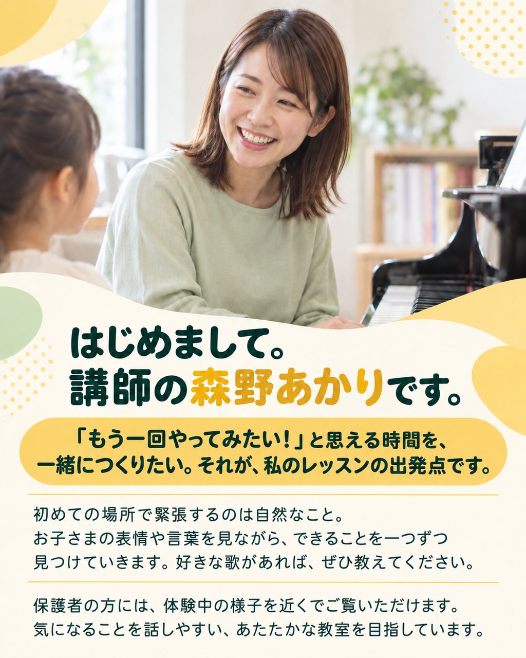 はじめまして。講師の森野あかりです。
「もう一回やってみたい！」と思える時間を、一緒につくりたい。それが、私のレッスンの出発点です。
初めての場所で緊張するのは自然なこと。お子さまの表情や言葉を見ながら、できることを一つずつ見つけていきます。好きな歌があれば、ぜひ教えてください。
保護者の方には、体験中の様子を近くでご覧いただけます。気になることを話しやすい、あたたかな教室を目指しています。